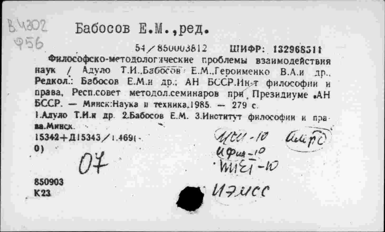 ﻿Бабосов Е.М.,ред.
.	54/85ииоЗ&12 ШИФР: 132968511
Философско-методологлческие проблемы взаимодействия наук / Адуло Т.И..Бабосов Е.М.,Героименко В.А.и др.. Редкол.’: Бабосов Е.М.и др.; АН БССР.ИнлТ философии и права, Респ.совет методол.семинаров при . Президиуме .АН БССР. — Минск.Наука и техника. 1985 — 279 с.
).Алуло Т.И.и др. 2-Бабосов Е.М. 3.Институт философии и пра
■«.Минск
153«+Д15343/1.469(-
0) ‘
850903 К 23